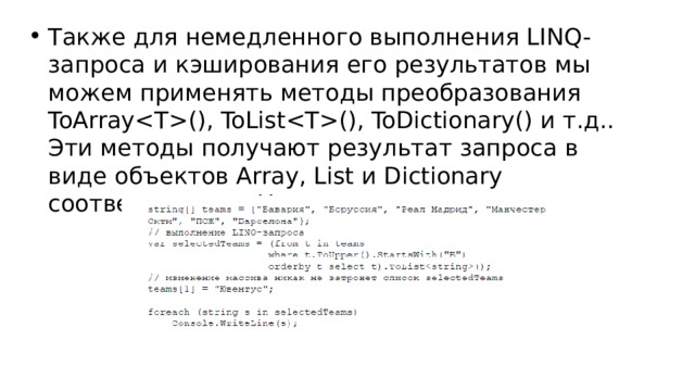 Также для немедленного выполнения LINQ-запроса и кэширования его результатов мы можем применять методы преобразования ToArray(), ToList(), ToDictionary() и т.д.. Эти методы получают результат запроса в виде объектов Array, List и Dictionary соответственно. Например: 