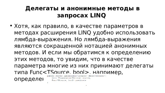 Делегаты и анонимные методы в запросах LINQ Хотя, как правило, в качестве параметров в методах расширения LINQ удобно использовать лямбда-выражения. Но лямбда-выражения являются сокращенной нотацией анонимных методов. И если мы обратимся к определению этих методов, то увидим, что в качестве параметра многие из них принимают делегаты типа Func, например, определение метода Where: 