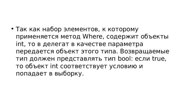 Так как набор элементов, к которому применяется метод Where, содержит объекты int, то в делегат в качестве параметра передается объект этого типа. Возвращаемые тип должен представлять тип bool: если true, то объект int соответствует условию и попадает в выборку. 