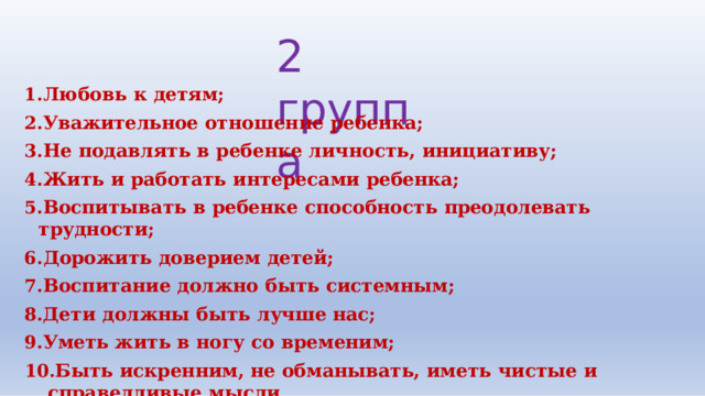 2  группа Любовь  к  детям; Уважительное  отношение  ребенка; Не  подавлять  в  ребенке  личность,  инициативу; Жить  и  работать  интересами  ребенка; Воспитывать  в  ребенке  способность  преодолевать  трудности; Дорожить  доверием  детей; Воспитание  должно  быть  системным; Дети  должны  быть  лучше  нас; Уметь  жить  в  ногу  со  временим; Быть  искренним,  не  обманывать,  иметь  чистые  и  справедливые  мысли. 