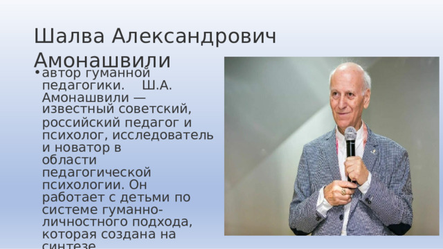 Шалва  Александрович  Амонашвили автор  гуманной  педагогики.  Ш.А.  Амонашвили  — известный  советский, российский  педагог  и  психолог, исследователь  и  новатор  в области  педагогической психологии.  Он  работает  с детьми  по  системе  гуманно- личностного  подхода,  которая создана  на  синтезе философии,  основ  бытия  и педагогики  сотрудничества. 