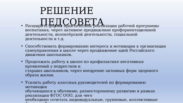 РЕШЕНИЕ  ПЕДСОВЕТА Расширить  формы  практической  реализации  рабочей  программы  воспитания,  через активное  продвижение  профориентационной  деятельности,  волонтёрской деятельности,  социальной  деятельности  и  т.д. Способствовать  формированию  интереса  и  мотивации  к  организации  самоуправления  в школе  через  продвижение  идей  Российского  движения  школьников. Продолжить  работу  в  школе  по  профилактике  негативных  проявлений  у  подростков  и старших  школьников,  через  внедрение  активных  форм  здорового  образа  жизни. Усилить  работу  классных  руководителей  по  формированию  мотивации  обучающихся к  обучению,  разностороннему  развитию  в  рамках  реализации  ФГОС  ООО,  для  чего необходимо  сочетать  индивидуальные,  групповые,  коллективные  формы  работы  в классе. • 