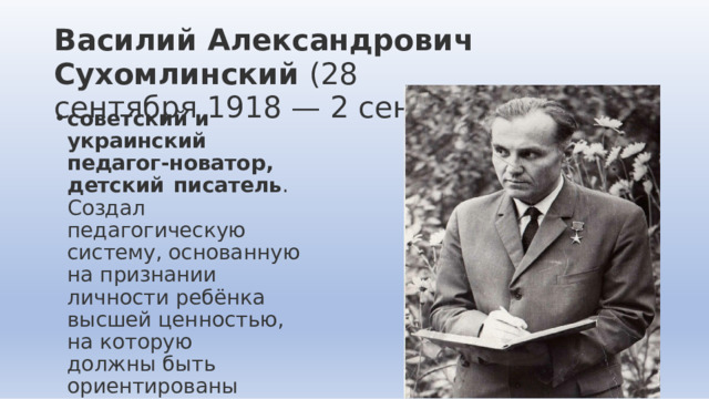 Василий  Александрович  Сухомлинский  (28  сентября  1918  —  2  сентября  1970) советский  и  украинский  педагог- новатор,  детский  писатель .  Создал педагогическую  систему, основанную  на  признании личности  ребёнка  высшей ценностью,  на  которую должны  быть  ориентированы процессы  воспитания  и образования. 