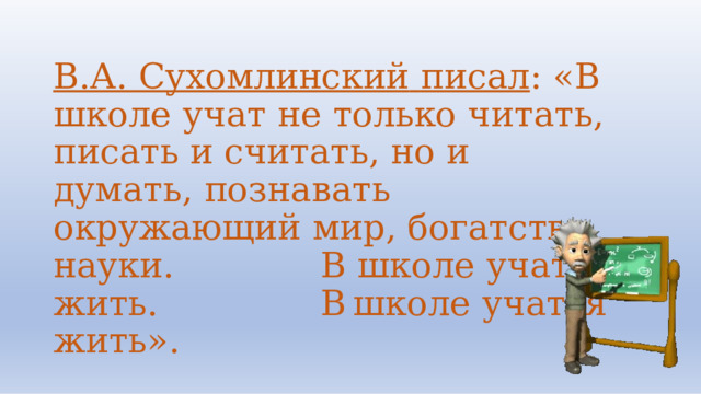 В.А.  Сухомлинский  писал :  «В  школе учат  не  только  читать,  писать  и считать,  но  и  думать,  познавать окружающий  мир,  богатство  науки.  В школе  учат  жить.  В  школе  учатся жить». 