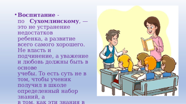 Воспитание  - по  Сухомлинскому ,  —  это  не устранение  недостатков ребенка,  а  развитие  всего самого  хорошего.  Не  власть  и подчинение,  а  уважение  и любовь  должны  быть  в  основе учебы.  То  есть  суть  не  в  том, чтобы  ученик  получил  в  школе определенный  набор  знаний,  а в  том,  как  эти  знания  в дальнейшем будут  жить  в  нем. 