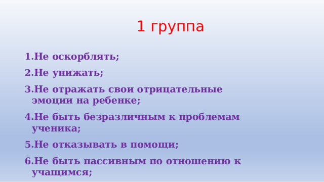1  группа Не  оскорблять; Не  унижать; Не  отражать  свои  отрицательные  эмоции  на  ребенке; Не  быть  безразличным  к  проблемам  ученика; Не  отказывать  в  помощи; Не  быть  пассивным  по  отношению  к  учащимся; Не  лги. 