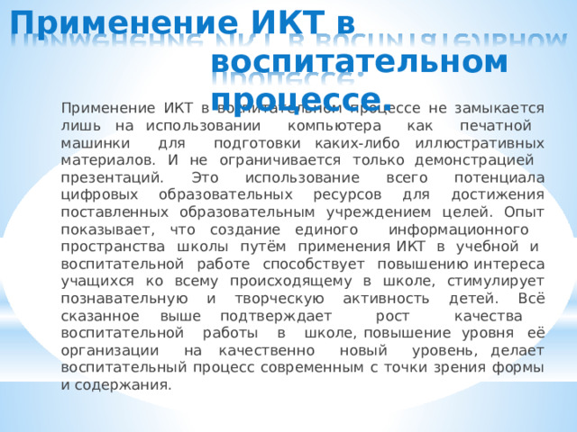 Применение  ИКТ  в  воспитательном процессе. Применение  ИКТ  в  воспитательном  процессе  не  замыкается  лишь  на использовании  компьютера  как  печатной  машинки  для  подготовки каких- либо  иллюстративных  материалов.  И  не  ограничивается  только демонстрацией  презентаций.  Это  использование  всего  потенциала цифровых  образовательных  ресурсов  для  достижения  поставленных образовательным  учреждением  целей.  Опыт  показывает,  что  создание единого  информационного  пространства  школы  путём  применения ИКТ  в  учебной  и  воспитательной  работе  способствует  повышению интереса  учащихся  ко  всему  происходящему  в  школе,  стимулирует познавательную  и  творческую  активность  детей.  Всё  сказанное  выше подтверждает  рост  качества  воспитательной  работы  в  школе, повышение  уровня  её  организации  на  качественно  новый  уровень, делает  воспитательный  процесс  современным  с  точки  зрения  формы  и содержания. 