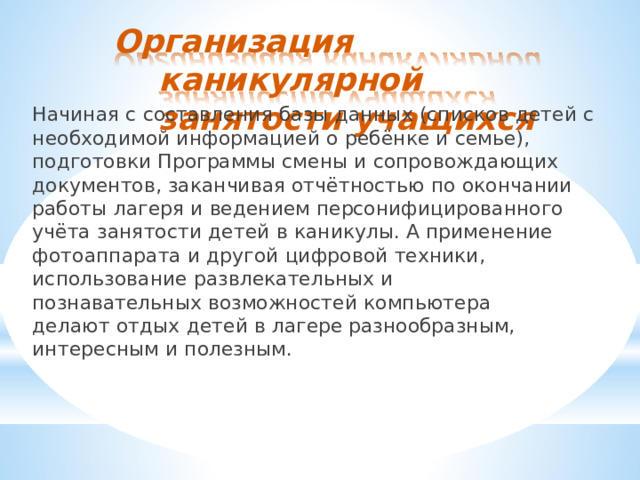 Организация  каникулярной занятости  учащихся Начиная  с  составления  базы  данных  (списков  детей  с необходимой  информацией  о  ребёнке  и  семье),  подготовки Программы  смены  и  сопровождающих  документов,  заканчивая отчётностью  по  окончании  работы  лагеря  и  ведением персонифицированного  учёта  занятости  детей  в  каникулы.  А применение  фотоаппарата  и  другой  цифровой  техники, использование  развлекательных  и  познавательных возможностей  компьютера  делают  отдых  детей  в  лагере разнообразным,  интересным  и  полезным. 