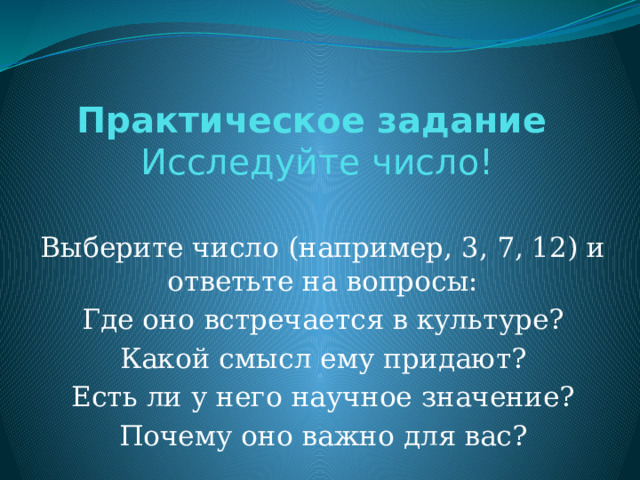 Практическое задание   Исследуйте число!   Выберите число (например, 3, 7, 12) и ответьте на вопросы: Где оно встречается в культуре? Какой смысл ему придают? Есть ли у него научное значение? Почему оно важно для вас? 