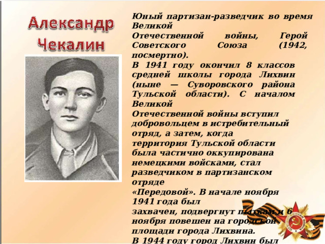 Юный  партизан-разведчик  во  время  Великой Отечественной  войны,  Герой  Советского  Союза (1942,  посмертно). В  1941  году  окончил  8  классов  средней  школы города  Лихвин  (ныне  —  Суворовского  района Тульской  области).  С  началом  Великой Отечественной  войны  вступил  добровольцем  в истребительный  отряд,  а  затем,  когда территория  Тульской  области  была  частично оккупирована  немецкими  войсками,  стал разведчиком  в  партизанском  отряде «Передовой».  В  начале  ноября  1941  года  был захвачен,  подвергнут  пыткам  и  6  ноября  повешен на  городской  площади  города  Лихвина. В  1944  году  город  Лихвин  был  переименован  в Чекалин,  в  его  честь  названы  улицы  во  многих населённых  пунктах  России  и  государствах бывшего  СССР.  Подвигу  комсомольца  Александра Чекалина  посвящёны  многие  литературные произведения  и  кинофильм  «Пятнадцатая весна»  (СССР,  1972). 