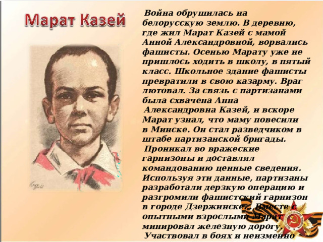 Война  обрушилась  на  белорусскую  землю. В деревню,  где  жил  Марат  Казей  с  мамой  Анной Александровной,  ворвались  фашисты.  Осенью Марату  уже  не  пришлось  ходить  в  школу,  в пятый  класс.  Школьное  здание  фашисты превратили  в  свою  казарму.  Враг  лютовал.  За связь  с  партизанами  была  схвачена  Анна Александровна  Казей,  и  вскоре  Марат  узнал, что  маму  повесили  в  Минске.  Он  стал разведчиком  в  штабе  партизанской  бригады. Проникал  во  вражеские  гарнизоны  и  доставлял командованию  ценные  сведения.  Используя  эти данные,  партизаны  разработали  дерзкую операцию  и  разгромили  фашистский  гарнизон  в  городе  Дзержинске…  Вместе  с  опытными взрослыми  Марат  минировал  железную  дорогу. Участвовал  в  боях  и  неизменно  проявлял отвагу,  бесстрашие.  Марат  погиб  в  бою, сражался  до  последнего  патрона.  А  когда  у него  осталась  лишь  последняя  граната, подпустил  врагов  поближе  и  взорвал  их…  и себя. За  мужество  и  отвагу  пионер  Марат  Казей был  удостоен  звания  Героя  Советского  Союза. 