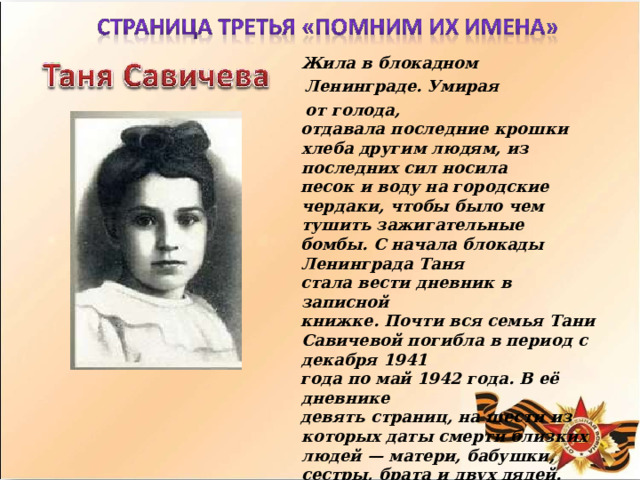 Жила  в  блокадном Ленинграде. Умирая  от  голода, отдавала  последние  крошки  хлеба  другим людям,  из  последних  сил  носила песок  и  воду  на  городские  чердаки,  чтобы было  чем  тушить  зажигательные бомбы.  С  начала  блокады  Ленинграда  Таня стала  вести  дневник  в  записной книжке.  Почти  вся  семья  Тани  Савичевой погибла  в  период  с  декабря  1941 года  по  май  1942  года.  В  её  дневнике девять  страниц,  на  шести  из  которых даты  смерти  близких  людей  —  матери, бабушки,  сестры,  брата  и  двух  дядей. Блокаду  пережили  только  её  старшие сестра  Нина  и  брат  Михаил,  благодаря которым  дневник  Тани  уцелел  и  стал одним  из  скорбных  символов  Великой Отечественной  войны.  По  ее  дневнику воздвигнут  памятник. 