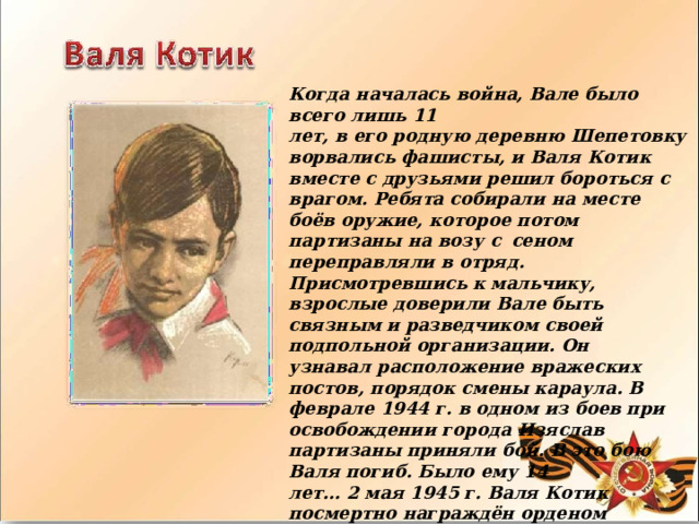 Когда  началась  война,  Вале  было  всего  лишь  11 лет,  в  его  родную  деревню  Шепетовку  ворвались фашисты,  и  Валя  Котик  вместе  с  друзьями  решил бороться  с  врагом.  Ребята  собирали  на  месте  боёв оружие,  которое  потом  партизаны  на  возу  с  сеном  переправляли  в  отряд.  Присмотревшись к мальчику,  взрослые  доверили  Вале  быть  связным  и разведчиком  своей  подпольной  организации.  Он узнавал  расположение  вражеских  постов,  порядок смены  караула.  В  феврале  1944  г.  в  одном  из  боев при  освобождении  города  Изяслав  партизаны приняли  бой.  В  это  бою  Валя  погиб.  Было  ему  14 лет…  2  мая  1945  г.  Валя  Котик  посмертно награждён  орденом  Отечественной  войны  2- й степени.  А  в  июне  1958  г.  Указом  Верховного Совета  СССР  ему  присвоено  звание  Героя Советского  Союза. 