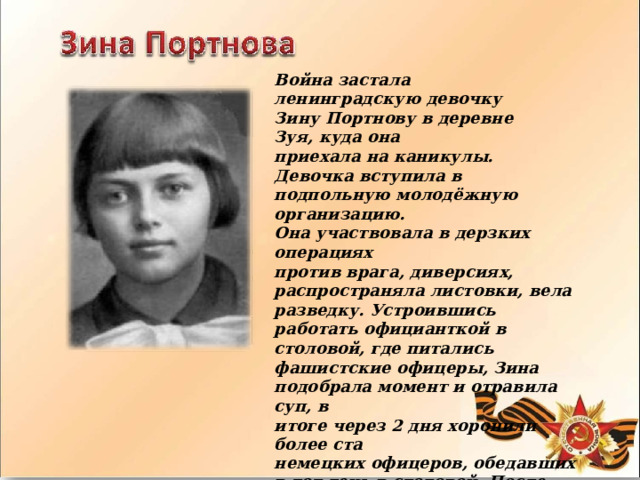 Война  застала  ленинградскую  девочку Зину  Портнову  в  деревне  Зуя,  куда  она приехала  на  каникулы.  Девочка  вступила  в подпольную  молодёжную  организацию. Она  участвовала  в  дерзких  операциях против  врага,  диверсиях,  распространяла листовки,  вела  разведку.  Устроившись работать  официанткой в  столовой,  где питались  фашистские  офицеры, Зина подобрала  момент  и  отравила  суп,  в итоге  через  2  дня  хоронили  более  ста немецких  офицеров,  обедавших  в  тот  день в  столовой.  После  этого  случая подпольщики  переправили  Зину  в  лес  к партизанам,  где  она  стала  разведчицей. 
