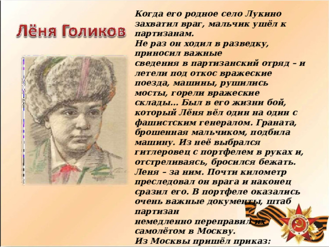 Когда  его  родное  село  Лукино  захватил  враг, мальчик  ушёл  к  партизанам. Не  раз  он  ходил  в  разведку,  приносил  важные сведения  в  партизанский  отряд  –  и  летели  под откос  вражеские  поезда,  машины,  рушились мосты,  горели  вражеские  склады…  Был  в  его жизни  бой,  который  Лёня  вёл  один  на  один  с фашистским  генералом.  Граната,  брошенная мальчиком,  подбила  машину.  Из  неё  выбрался гитлеровец  с  портфелем  в  руках  и, отстреливаясь,  бросился  бежать.  Леня  –  за ним.  Почти  километр  преследовал  он  врага  и наконец  сразил  его.  В  портфеле  оказались  очень важные  документы,  штаб  партизан немедленно  переправил  их  самолётом  в  Москву. Из  Москвы  пришёл  приказ:  наградить  самой высшей  наградой  всех,  кто  захватил  такие важные  документы.  Но  они  не  знали,  что захватил  их  один  Лёня,  которому  было  всего  14 лет.  Так  пионер  Лёня  Голиков  стал  Героем Советского  Союза. 