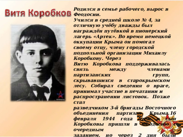 Родился  в  семье  рабочего,  вырос  в  Феодосии. Учился  в  средней  школе  №  4,  за  отличную  учёбу дважды  был  награждён  путёвкой  в  пионерский лагерь  «Артек».  Во  время  немецкой  оккупации Крыма  он  помогал  своему  отцу,  члену  городской подпольной  организации  Михаилу  Коробкову.  Через Витю  Коробкова  поддерживалась  связь  между членами  партизанских  групп,  скрывавшихся  в старокрымском  лесу.  Собирал  сведения  о  враге, принимал  участие  в  печатании  и распространении  листовок.  Позже  стал разведчиком  3- й  бригады  Восточного  объединения партизан  Крыма.16  февраля  1944  года  отец  и  сын Коробковы  пришли  в  Феодосию  с  очередным заданием,  но  через  2  дня  были  арестованы гестаповцами.  Более  двух  недель  их  допрашивали и  пытали  в  гестапо,  потом  расстреляли  — сначала  отца,  а  9  марта  —  и  его  сына.  За  пять дней  до  казни  Вите  Коробкову  исполнилось пятнадцать  лет.  Указом  Президиума  Верховного Совета  СССР  Витя  Коробков  посмертно был награждён  медалью  «За  отвагу». 
