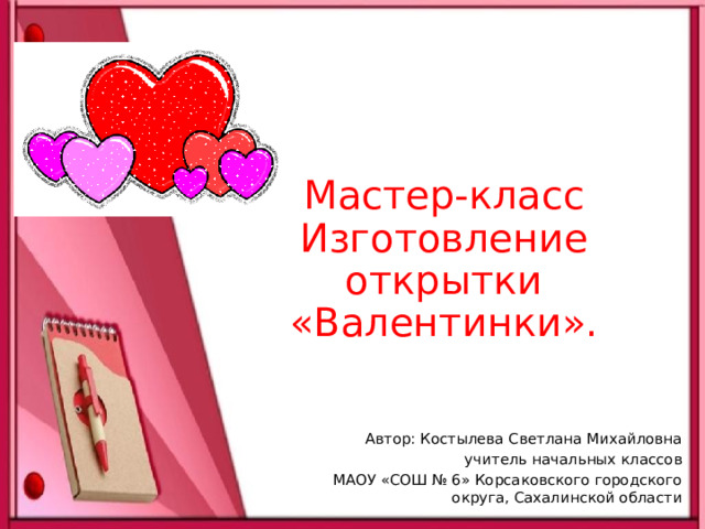 Мастер-класс  Изготовление открытки «Валентинки». Автор: Костылева Светлана Михайловна учитель начальных классов МАОУ «СОШ № 6» Корсаковского городского округа, Сахалинской области 