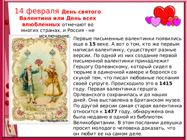 14 февраля День святого Валентина или День всех влюбленных  отмечают во многих странах, и Россия - не исключение.  Первые письменные валентинки появились еще в 15 веке. А вот о том, кто же первым написал валентинку, существуют разные версии. По одной из них создание первой письменной валентинки принадлежит Герцогу Орлеанскому, который сидел в тюрьме в одиночной камере и боролся со скукой тем, что писал любовные послания своей супруге. Происходило это в 1415 году. Первая валентинка герцога Орлеанского сохранилась и до наших дней. Она выставлена в Британском музее. По другой версии самая старая валентинка относится к 1477 году, обнаружена она была недавно в одной из библиотек Великобритании. В этом послании девушка просит молодого человека доказать, что он любит ее на самом деле. 