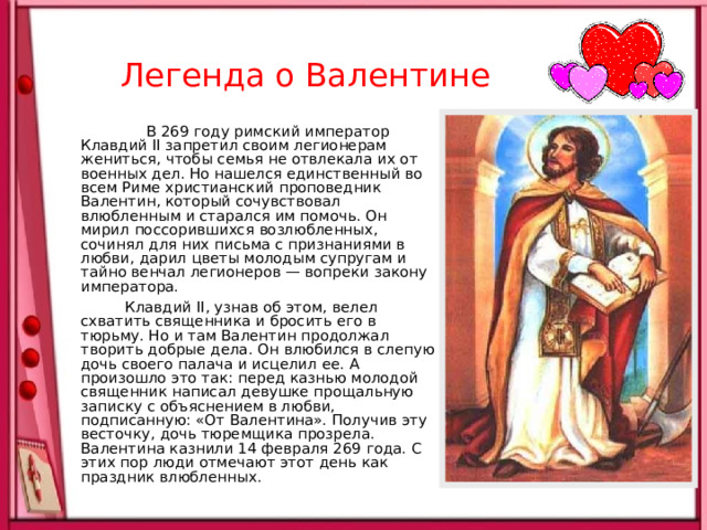  Легенда о Валентине  В 269 году римский император Клавдий II запретил своим легионерам жениться, чтобы семья не отвлекала их от военных дел. Но нашелся единственный во всем Риме христианский проповедник Валентин, который сочувствовал влюбленным и старался им помочь. Он мирил поссорившихся возлюбленных, сочинял для них письма с признаниями в любви, дарил цветы молодым супругам и тайно венчал легионеров — вопреки закону императора.  Клавдий II, узнав об этом, велел схватить священника и бросить его в тюрьму. Но и там Валентин продолжал творить добрые дела. Он влюбился в слепую дочь своего палача и исцелил ее. А произошло это так: перед казнью молодой священник написал девушке прощальную записку с объяснением в любви, подписанную: «От Валентина». Получив эту весточку, дочь тюремщика прозрела. Валентина казнили 14 февраля 269 года. С этих пор люди отмечают этот день как праздник влюбленных. 