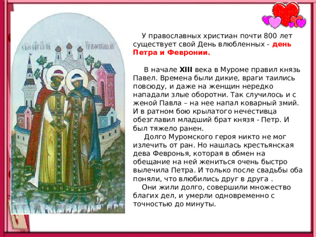  У православных христиан почти 800 лет существует свой День влюбленных -   день Петра и Февронии.   В начале XIII века в Муроме правил князь Павел. Времена были дикие, враги таились повсюду, и даже на женщин нередко нападали злые оборотни. Так случилось и с женой Павла – на нее напал коварный змий. И в ратном бою крылатого нечестивца обезглавил младший брат князя - Петр. И был тяжело ранен.  Долго Муромского героя никто не мог излечить от ран. Но нашлась крестьянская дева Февронья, которая в обмен на обещание на ней жениться очень быстро вылечила Петра. И только после свадьбы оба поняли, что влюбились друг в друга .  Они жили долго, совершили множество благих дел, и умерли одновременно с точностью до минуты.    