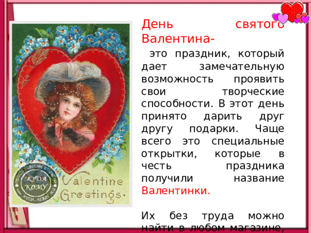 День святого Валентина-  это праздник, который дает замечательную возможность проявить свои творческие способности. В этот день принято дарить друг другу подарки. Чаще всего это специальные открытки, которые в честь праздника получили название Валентинки. Их без труда можно найти в любом магазине, однако куда интересней и заманчивей сделать самостоятельно. 