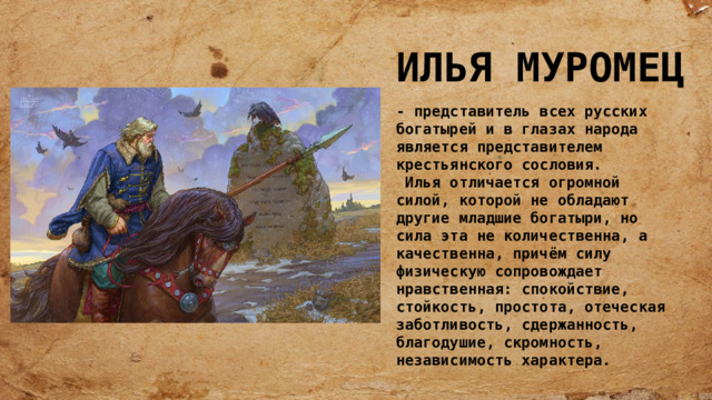 ИЛЬЯ МУРОМЕЦ - представитель всех русских богатырей и в глазах народа является представителем крестьянского сословия.  Илья отличается огромной силой, которой не обладают другие младшие богатыри, но сила эта не количественна, а качественна, причём силу физическую сопровождает нравственная: спокойствие, стойкость, простота, отеческая заботливость, сдержанность, благодушие, скромность, независимость характера. 