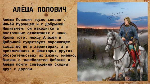 АЛЁША ПОПОВИЧ Алёша Попович тесно связан с Ильёй Муромцем и с Добрыней Никитычем: он находится в постоянных отношениях с ними. Кроме того, между Алёшей и Добрыней существует поражающее сходство не в характерах, а в приключениях и некоторых других обстоятельствах их жизни; именно, былины о змееборстве Добрыни и Алёши почти совершенно сходны друг с другом. 