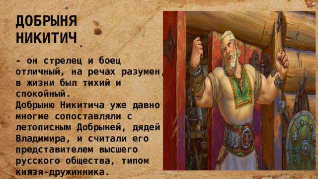 ДОБРЫНЯ НИКИТИЧ - он стрелец и боец отличный, на речах разумен, в жизни был тихий и спокойный. Добрыню Никитича уже давно многие сопоставляли с летописным Добрыней, дядей Владимира, и считали его представителем высшего русского общества, типом князя-дружинника. 