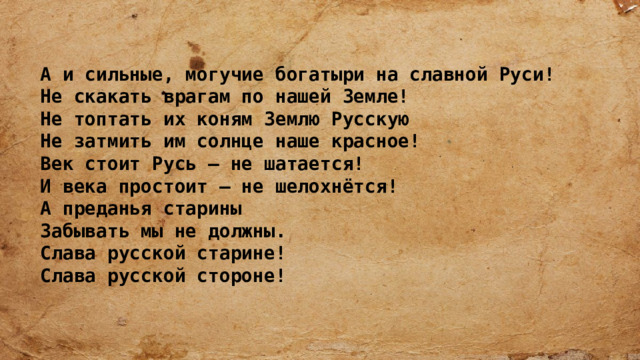   А и сильные, могучие богатыри на славной Руси!  Не скакать врагам по нашей Земле!  Не топтать их коням Землю Русскую  Не затмить им солнце наше красное!  Век стоит Русь – не шатается!  И века простоит – не шелохнётся! А преданья старины  Забывать мы не должны.  Слава русской старине!  Слава русской стороне! 