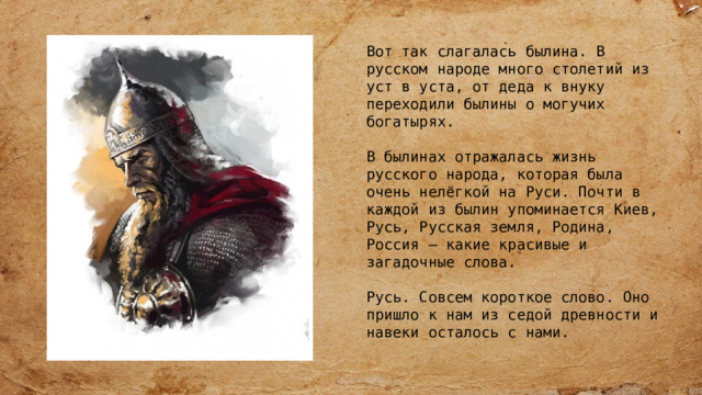 Вот так слагалась былина. В русском народе много столетий из уст в уста, от деда к внуку переходили былины о могучих богатырях. В былинах отражалась жизнь русского народа, которая была очень нелёгкой на Руси. Почти в каждой из былин упоминается Киев, Русь, Русская земля, Родина, Россия – какие красивые и загадочные слова. Русь. Совсем короткое слово. Оно пришло к нам из седой древности и навеки осталось с нами. 