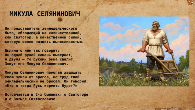 МИКУЛА СЕЛЯНИНОВИЧ   Он представитель земледельческого быта, обладающий не количественной, как Святогор, а качественной силой, которую можно назвать выносливостью.  Былина о нём так говорит: Он одной рукой камень вывернет,  А двумя – то руками быка свалит,  Зовут его Микула Селянинович.  Микула Селянинович помогал защищать свою землю от врагов, но труд свой земледельческий не бросал. Он говорил: «Кто ж тогда Русь кормить будет?»  Встречается в 2-х былинах: о Святогоре и о Вольге Святославиче 
