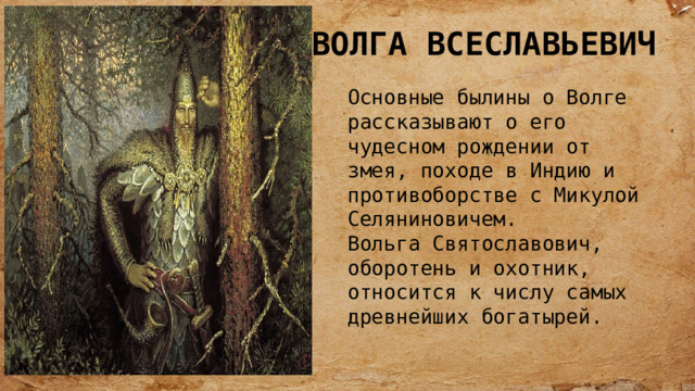 ВОЛГА ВСЕСЛАВЬЕВИЧ Основные былины о Волге рассказывают о его чудесном рождении от змея, походе в Индию и противоборстве с Микулой Селяниновичем. Вольга Святославович, оборотень и охотник, относится к числу самых древнейших богатырей. 