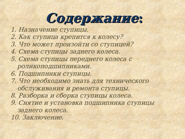  Содержание : 1. Назначение ступицы. 2. Как ступица крепится к колесу? 3. Что может произойти со ступицей? 4. Схема ступицы заднего колеса. 5. Схема ступицы переднего колеса с роликоподшипниками. 6. Подшипники ступицы. 7. Что необходимо знать для технического обслуживания и ремонта ступицы. 8. Разборка и сборка ступицы колеса. 9. Снятие и установка подшипника ступицы заднего колеса. 10. Заключение. 