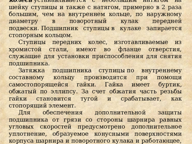 Подшипник ступицы переднего колеса  устанавливается с небольшим натягом на шейку ступицы и также с натягом, примерно в 2 раза большим, чем на внутреннем кольце, по наружному диаметру в поворотный кулак передней подвески. Подшипник ступицы в кулаке запирается стопорным кольцом. Ступицы передних колес, изготавливаемые из хромистой стали, имеют во фланце отверстия, служащие для установки приспособления для снятия подшипника. Затяжка подшипника ступицы по внутреннему составному кольцу производится при помощи самостопорящейся гайки. Гайка имеет буртик, обжатый по эллипсу. За счет обжатия часть резьбы гайки становится тугой и срабатывает, как стопорящий элемент. Для обеспечения дополнительной защиты подшипника от грязи со стороны шарнира равных угловых скоростей предусмотрено дополнительное уплотнение, образуемое конусными поверхностями корпуса шарнира и поворотного кулака и работающее, как грязеотражатель за счет центробежного эффекта. 