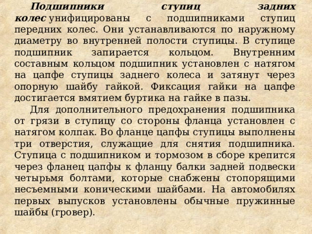 Подшипники ступиц задних колес  унифицированы с подшипниками ступиц передних колес. Они устанавливаются по наружному диаметру во внутренней полости ступицы. В ступице подшипник запирается кольцом. Внутренним составным кольцом подшипник установлен с натягом на цапфе ступицы заднего колеса и затянут через опорную шайбу гайкой. Фиксация гайки на цапфе достигается вмятием буртика на гайке в пазы. Для дополнительного предохранения подшипника от грязи в ступицу со стороны фланца установлен с натягом колпак. Во фланце цапфы ступицы выполнены три отверстия, служащие для снятия подшипника. Ступица с подшипником и тормозом в сборе крепится через фланец цапфы к фланцу балки задней подвески четырьмя болтами, которые снабжены стопорящими несъемными коническими шайбами. На автомобилях первых выпусков установлены обычные пружинные шайбы (гровер).  
