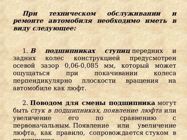 При техническом обслуживании и ремонте автомобиля необходимо иметь в виду следующее:   1.  В подшипниках ступиц  передних и задних колес конструкцией предусмотрен осевой зазор 0,06-0,085 мм, который может ощущаться при покачивании колеса перпендикулярно плоскости вращения на автомобиле как люфт. 2.  Поводом для смены подшипника  могут быть  стук в подшипниках, появление люфта  или увеличение его по сравнению с первоначальным. Появление или увеличение люфта, как правило, сопровождается стуком в подшипнике. 