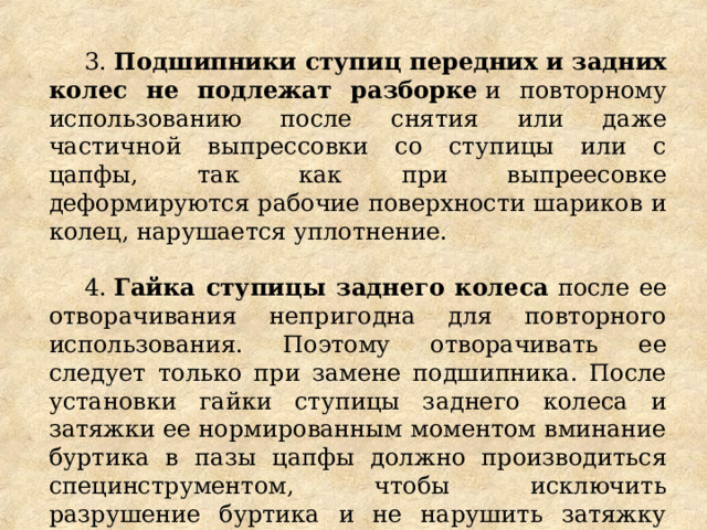 3.  Подшипники ступиц передних и задних колес не подлежат разборке  и повторному использованию после снятия или даже частичной выпрессовки со ступицы или с цапфы, так как при выпреесовке деформируются рабочие поверхности шариков и колец, нарушается уплотнение. 4.  Гайка ступицы заднего колеса  после ее отворачивания непригодна для повторного использования. Поэтому отворачивать ее следует только при замене подшипника. После установки гайки ступицы заднего колеса и затяжки ее нормированным моментом вминание буртика в пазы цапфы должно производиться специнструментом, чтобы исключить разрушение буртика и не нарушить затяжку гайки. 