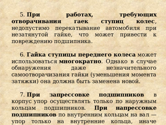 5.  При работах, требующих отворачивания гаек ступиц колес , недопустимо перекатывание автомобиля при незатянутой гайке, что может привести к повреждению подшипника. 6.  Гайка ступицы переднего колеса  может использоваться  многократно . Однако в случае обнаружения даже незначительного самоотворачизания гайки (уменьшения момента затяжки) она должна быть заменена новой. 7.  При запрессовке подшипников в корпус упор осуществлять только по наружным кольцам подшипников. При напрессовке подшипников по внутренним кольцам на вал — упор только на внутренние кольца, иначе подшипники будут приведены в негодность. 