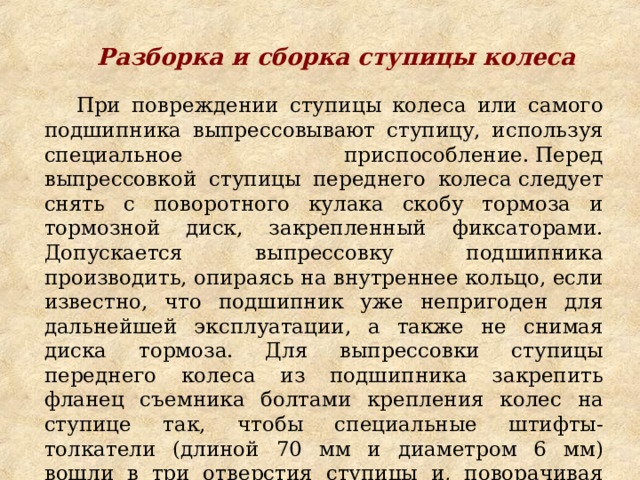 Разборка и сборка ступицы колеса  При повреждении ступицы колеса или самого подшипника выпрессовывают ступицу, используя специальное приспособление. Перед выпрессовкой ступицы переднего колеса следует снять с поворотного кулака скобу тормоза и тормозной диск, закрепленный фиксаторами. Допускается выпрессовку подшипника производить, опираясь на внутреннее кольцо, если известно, что подшипник уже непригоден для дальнейшей эксплуатации, а также не снимая диска тормоза. Для выпрессовки ступицы переднего колеса из подшипника закрепить фланец съемника болтами крепления колес на ступице так, чтобы специальные штифты-толкатели (длиной 70 мм и диаметром 6 мм) вошли в три отверстия ступицы и, поворачивая болт, выпрессовать ступицу. При этом необходимо исключить перекосы при установке штифтов. Для этого в приспособлении имеется направляющая. 