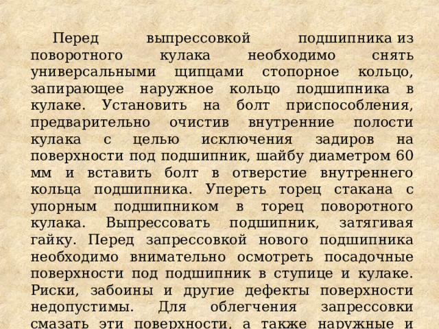 Перед выпрессовкой подшипника из поворотного кулака необходимо снять универсальными щипцами стопорное кольцо, запирающее наружное кольцо подшипника в кулаке. Установить на болт приспособления, предварительно очистив внутренние полости кулака с целью исключения задиров на поверхности под подшипник, шайбу диаметром 60 мм и вставить болт в отверстие внутреннего кольца подшипника. Упереть торец стакана с упорным подшипником в торец поворотного кулака. Выпрессовать подшипник, затягивая гайку. Перед запрессовкой нового подшипника необходимо внимательно осмотреть посадочные поверхности под подшипник в ступице и кулаке. Риски, забоины и другие дефекты поверхности недопустимы. Для облегчения запрессовки смазать эти поверхности, а также наружные и внутренние кольца подшипника тонким слоем смазки  Литол-24. 