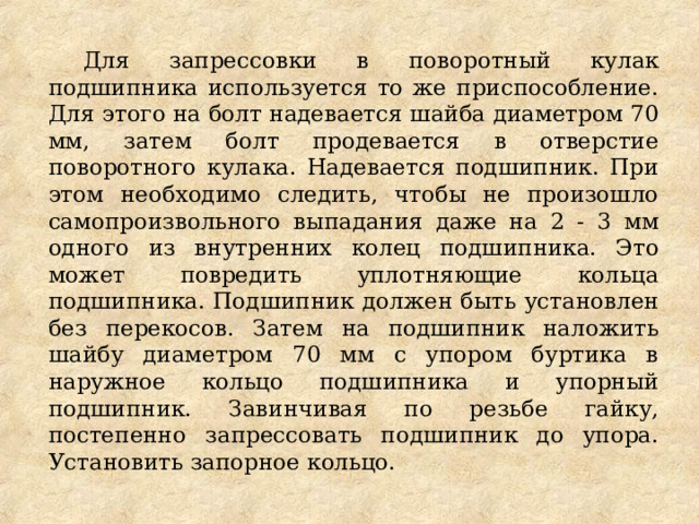 Для запрессовки в поворотный кулак подшипника используется то же приспособление. Для этого на болт надевается шайба диаметром 70 мм, затем болт продевается в отверстие поворотного кулака. Надевается подшипник. При этом необходимо следить, чтобы не произошло самопроизвольного выпадания даже на 2 - 3 мм одного из внутренних колец подшипника. Это может повредить уплотняющие кольца подшипника. Подшипник должен быть установлен без перекосов. Затем на подшипник наложить шайбу диаметром 70 мм с упором буртика в наружное кольцо подшипника и упорный подшипник. Завинчивая по резьбе гайку, постепенно запрессовать подшипник до упора. Установить запорное кольцо. 