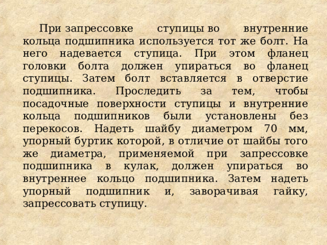 При запрессовке ступицы во внутренние кольца подшипника используется тот же болт. На него надевается ступица. При этом фланец головки болта должен упираться во фланец ступицы. Затем болт вставляется в отверстие подшипника. Проследить за тем, чтобы посадочные поверхности ступицы и внутренние кольца подшипников были установлены без перекосов. Надеть шайбу диаметром 70 мм, упорный буртик которой, в отличие от шайбы того же диаметра, применяемой при запрессовке подшипника в кулак, должен упираться во внутреннее кольцо подшипника. Затем надеть упорный подшипник и, заворачивая гайку, запрессовать ступицу. 