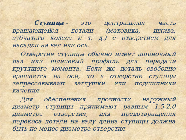  Ступица  - это центральная часть вращающейся детали (маховика, шкива, зубчатого колеса и т. д.) с отверстием для насадки на вал или ось. Отверстие ступицы обычно имеет шпоночный паз или шлицевый профиль для передачи крутящего момента. Если же деталь свободно вращается на оси, то в отверстие ступицы запрессовывают заглушки или подшипники качения. Для обеспечения прочности наружный диаметр ступицы принимают равным 1,5-2,0 диаметра отверстия, для предотвращения перекоса детали на валу длина ступицы должна быть не менее диаметра отверстия. 