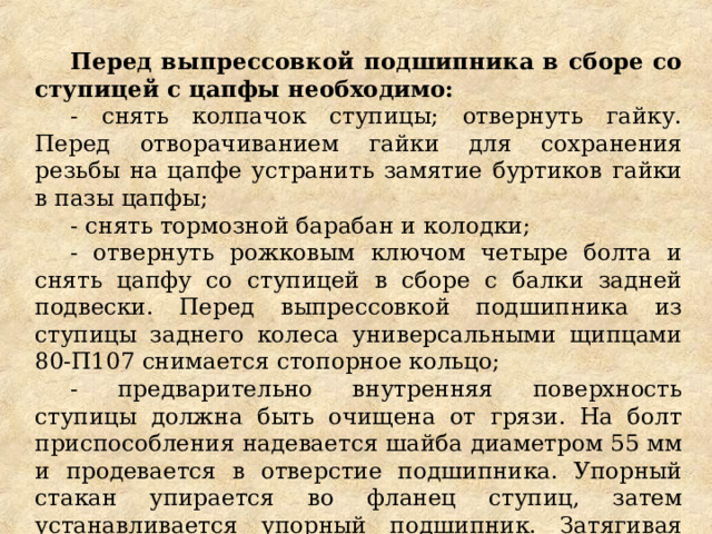 Перед выпрессовкой подшипника в сборе со ступицей с цапфы необходимо: - снять колпачок ступицы; отвернуть гайку. Перед отворачиванием гайки для сохранения резьбы на цапфе устранить замятие буртиков гайки в пазы цапфы; - снять тормозной барабан и колодки; - отвернуть рожковым ключом четыре болта и снять цапфу со ступицей в сборе с балки задней подвески. Перед выпрессовкой подшипника из ступицы заднего колеса универсальными щипцами 80-П107 снимается стопорное кольцо; - предварительно внутренняя поверхность ступицы должна быть очищена от грязи. На болт приспособления надевается шайба диаметром 55 мм и продевается в отверстие подшипника. Упорный стакан упирается во фланец ступиц, затем устанавливается упорный подшипник. Затягивая гайку, выпрессовываем подшипник. 