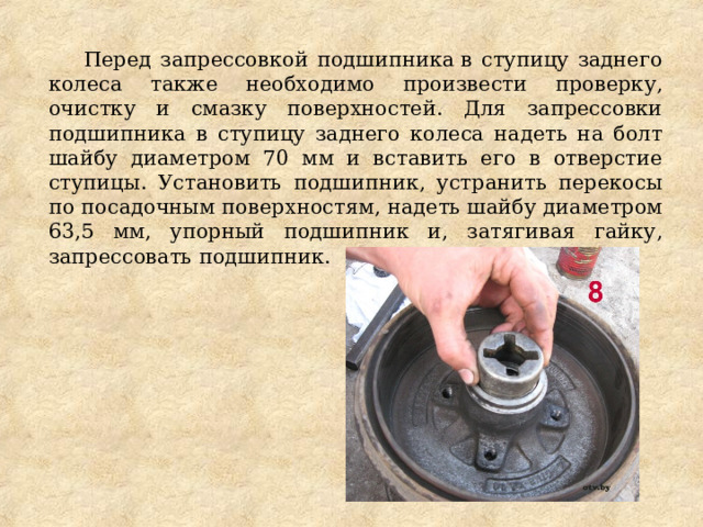 Перед запрессовкой подшипника в ступицу заднего колеса также необходимо произвести проверку, очистку и смазку поверхностей. Для запрессовки подшипника в ступицу заднего колеса надеть на болт шайбу диаметром 70 мм и вставить его в отверстие ступицы. Установить подшипник, устранить перекосы по посадочным поверхностям, надеть шайбу диаметром 63,5 мм, упорный подшипник и, затягивая гайку, запрессовать подшипник. 