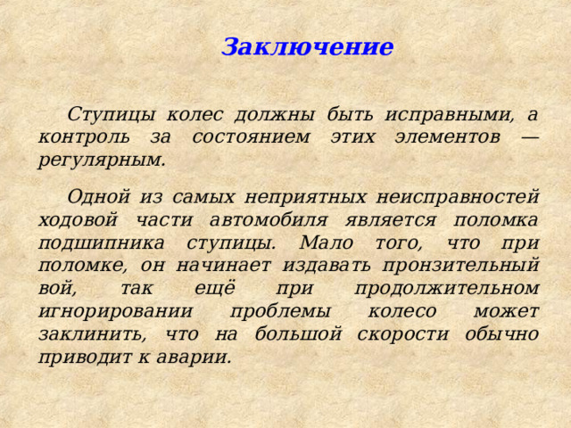  Заключение Ступицы колес должны быть исправными, а контроль за состоянием этих элементов — регулярным. Одной из самых неприятных неисправностей ходовой части автомобиля является поломка подшипника ступицы. Мало того, что при поломке, он начинает издавать пронзительный вой, так ещё при продолжительном игнорировании проблемы колесо может заклинить, что на большой скорости обычно приводит к аварии. 