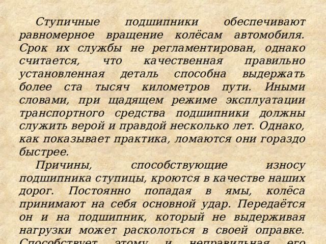 Ступичные подшипники обеспечивают равномерное вращение колёсам автомобиля. Срок их службы не регламентирован, однако считается, что качественная правильно установленная деталь способна выдержать более ста тысяч километров пути. Иными словами, при щадящем режиме эксплуатации транспортного средства подшипники должны служить верой и правдой несколько лет. Однако, как показывает практика, ломаются они гораздо быстрее. Причины, способствующие износу подшипника ступицы, кроются в качестве наших дорог. Постоянно попадая в ямы, колёса принимают на себя основной удар. Передаётся он и на подшипник, который не выдерживая нагрузки может расколоться в своей оправке. Способствует этому и неправильная его установка, произведённая кустарным образом с нарушением технологии. 