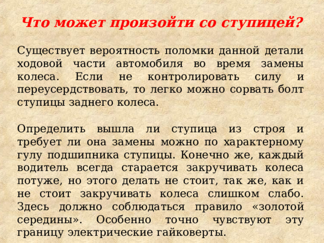 Что может произойти со ступицей?  Существует вероятность поломки данной детали ходовой части автомобиля во время замены колеса. Если не контролировать силу и переусердствовать, то легко можно сорвать болт ступицы заднего колеса. Определить вышла ли ступица из строя и требует ли она замены можно по характерному гулу подшипника ступицы. Конечно же, каждый водитель всегда старается закручивать колеса потуже, но этого делать не стоит, так же, как и не стоит закручивать колеса слишком слабо. Здесь должно соблюдаться правило «золотой середины». Особенно точно чувствуют эту границу электрические гайковерты. 