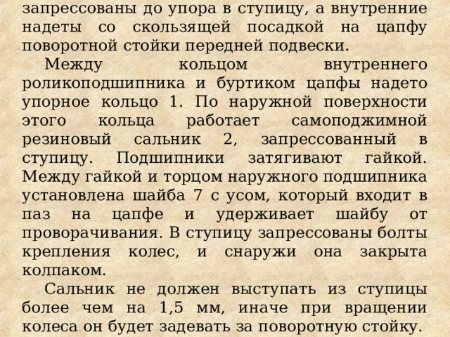 Наружные кольца подшипников запрессованы до упора в ступицу, а внутренние надеты со скользящей посадкой на цапфу поворотной стойки передней подвески. Между кольцом внутреннего роликоподшипника и буртиком цапфы надето упорное кольцо 1. Пo наружной поверхности этого кольца работает самоподжимной резиновый сальник 2, запрессованный в ступицу. Подшипники затягивают гайкой. Между гайкой и торцом наружного подшипника установлена шайба 7 с усом, который входит в паз на цапфе и удерживает шайбу от проворачивания. В ступицу запрессованы болты крепления колес, и снаружи она закрыта колпаком. Сальник не должен выступать из ступицы более чем на 1,5 мм, иначе при вращении колеса он будет задевать за поворотную стойку. 