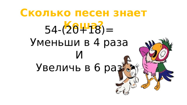 Сколько песен знает Кеша? 54-(20+18)= Уменьши в 4 раза И Увеличь в 6 раз 
